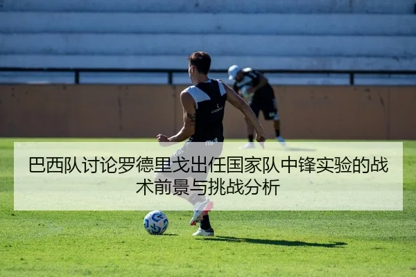 巴西队讨论罗德里戈出任国家队中锋实验的战术前景与挑战分析